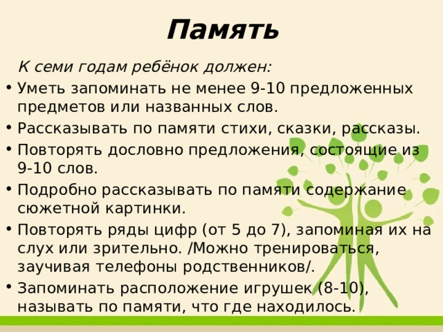 Память   К семи годам ребёнок должен: Уметь запоминать не менее 9-10 предложенных предметов или названных слов. Рассказывать по памяти стихи, сказки, рассказы. Повторять дословно предложения, состоящие из 9-10 слов. Подробно рассказывать по памяти содержание сюжетной картинки. Повторять ряды цифр (от 5 до 7), запоминая их на слух или зрительно. /Можно тренироваться, заучивая телефоны родственников/. Запоминать расположение игрушек (8-10), называть по памяти, что где находилось. 