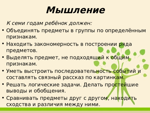 Мышление   К семи годам ребёнок должен:  Объединять предметы в группы по определённым признакам.  Находить закономерность в построении ряда предметов.  Выделять предмет, не подходящий к общим признакам.  Уметь выстроить последовательность событий и составлять связный рассказ по картинкам.  Решать логические задачи. Делать простейшие выводы и обобщения.  Сравнивать предметы друг с другом, находить сходства и различия между ними. 