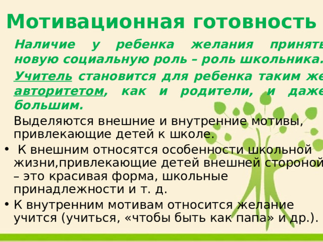 Мотивационная готовность   Наличие у ребенка желания принять новую социальную роль – роль школьника.   Учитель становится для ребенка таким же авторитетом , как и родители, и даже большим.   Выделяются внешние и внутренние мотивы, привлекающие детей к школе.  К внешним относятся особенности школьной жизни,привлекающие детей внешней стороной – это красивая форма, школьные принадлежности и т. д. К внутренним мотивам относится желание учится (учиться, «чтобы быть как папа» и др.). 