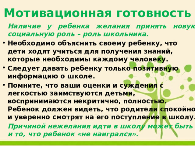 Мотивационная готовность   Наличие у ребенка желания принять новую социальную роль – роль школьника. Необходимо объяснить своему ребенку, что дети ходят учиться для получения знаний, которые необходимы каждому человеку. Следует давать ребенку только позитивную информацию о школе. Помните, что ваши оценки и суждения с легкостью заимствуются детьми, воспринимаются некритично, полностью. Ребенок должен видеть, что родители спокойно и уверенно смотрят на его поступление в школу.   Причиной нежелания идти в школу может быть и то, что ребенок «не наигрался». 
