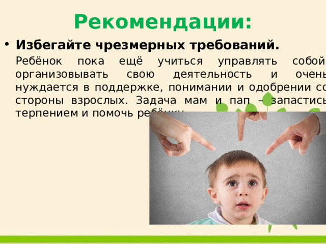Рекомендации: Избегайте чрезмерных требований.  Ребёнок пока ещё учиться управлять собой, организовывать свою деятельность и очень нуждается в поддержке, понимании и одобрении со стороны взрослых. Задача мам и пап – запастись терпением и помочь ребёнку. 