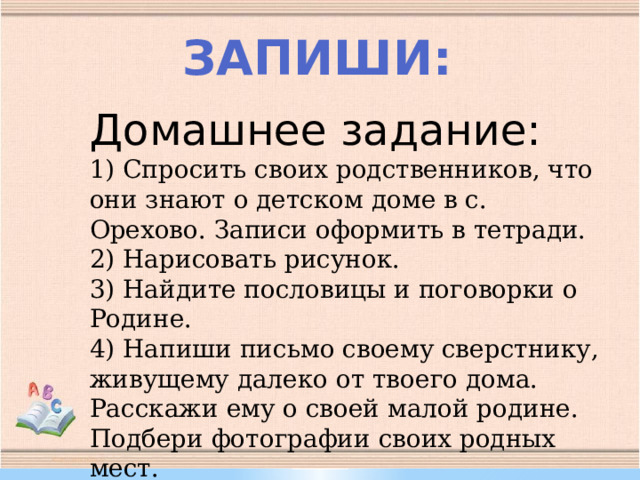 Запиши: Домашнее задание: 1) Спросить своих родственников, что они знают о детском доме в с. Орехово. Записи оформить в тетради. 2) Нарисовать рисунок. 3) Найдите пословицы и поговорки о Родине. 4) Напиши письмо своему сверстнику, живущему далеко от твоего дома. Расскажи ему о своей малой родине. Подбери фотографии своих родных мест.   