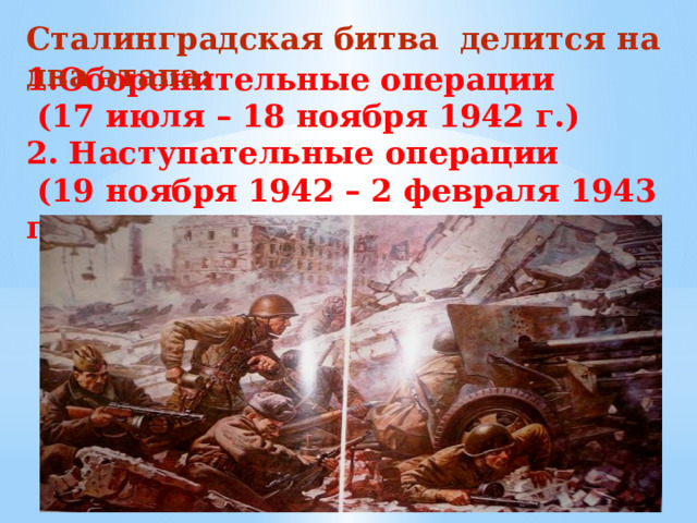 Сталинградская битва делится на два этапа:   1.Оборонительные операции  (17 июля – 18 ноября 1942 г.)  2. Наступательные операции  (19 ноября 1942 – 2 февраля 1943 гг.).   