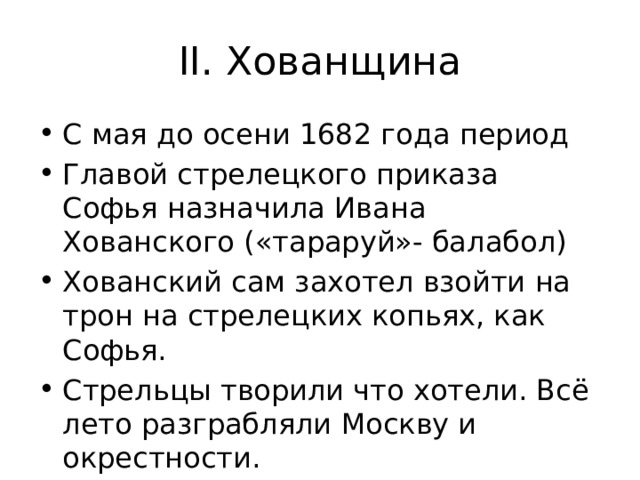 II. Хованщина С мая до осени 1682 года период Главой стрелецкого приказа Софья назначила Ивана Хованского («тараруй»- балабол) Хованский сам захотел взойти на трон на стрелецких копьях, как Софья. Стрельцы творили что хотели. Всё лето разграбляли Москву и окрестности. 