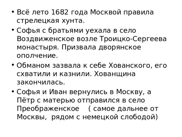 Всё лето 1682 года Москвой правила стрелецкая хунта. Софья с братьями уехала в село Воздвиженское возле Троицко-Сергеева монастыря. Призвала дворянское ополчение. Обманом зазвала к себе Хованского, его схватили и казнили. Хованщина закончилась. Софья и Иван вернулись в Москву, а Пётр с матерью отправился в село Преображенское ( самое дальнее от Москвы, рядом с немецкой слободой) 