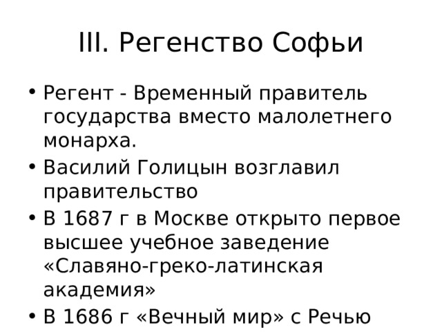 III. Регенство Софьи Регент - Временный правитель государства вместо малолетнего монарха. Василий Голицын возглавил правительство В 1687 г в Москве открыто первое высшее учебное заведение «Славяно-греко-латинская академия» В 1686 г «Вечный мир» с Речью Посполитой. Условия мира стр 10 