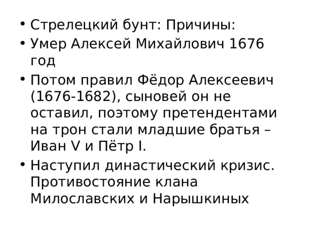 Стрелецкий бунт: Причины: Умер Алексей Михайлович 1676 год Потом правил Фёдор Алексеевич (1676-1682), сыновей он не оставил, поэтому претендентами на трон стали младшие братья – Иван V и Пётр I. Наступил династический кризис. Противостояние клана Милославских и Нарышкиных 