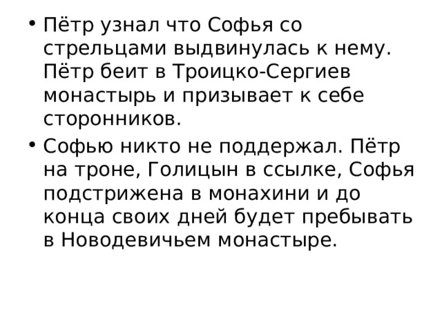 Пётр узнал что Софья со стрельцами выдвинулась к нему. Пётр беит в Троицко-Сергиев монастырь и призывает к себе сторонников. Софью никто не поддержал. Пётр на троне, Голицын в ссылке, Софья подстрижена в монахини и до конца своих дней будет пребывать в Новодевичьем монастыре. 