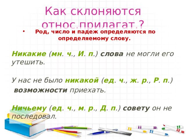 Как склоняются относ.прилагат.? Род, число и падеж определяются по определяемому слову.   Никакие  ( мн .  ч .,  И .  п .)  слова  не могли его утешить .  У нас не было  никакой  ( ед .  ч .,  ж .  р .,  Р .  п .)   возможности  приехать.  Ничьему  ( ед .  ч .,  м .  р .,  Д .  п .)  совету  он не последовал . 