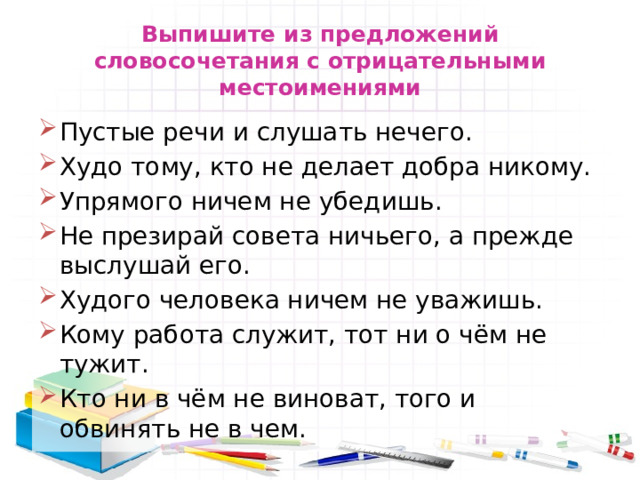 Выпишите из предложений словосочетания с отрицательными местоимениями Пустые речи и слушать нечего. Худо тому, кто не делает добра никому. Упрямого ничем не убедишь. Не презирай совета ничьего, а прежде выслушай его. Худого человека ничем не уважишь. Кому работа служит, тот ни о чём не тужит. Кто ни в чём не виноват, того и обвинять не в чем. 