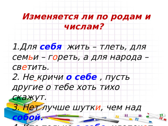  Изменяется ли по родам и числам?  1.Для себя  жить – тлеть, для сем ь и – г о реть, а для народа – св е тить. 2. Не  кричи о себе , пусть другие о тебе хоть тихо скажут. 3. Нет лучше шутк и , чем над собой. 4. Кто только о себе хлопоч е т, тот о других и знать не хоч е т. 