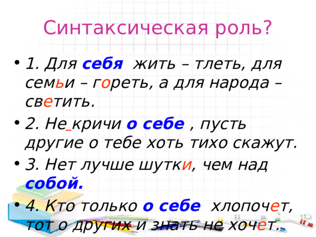Синтаксическая роль? 1. Для себя  жить – тлеть, для сем ь и – г о реть, а для народа – св е тить. 2. Не  кричи о себе , пусть другие о тебе хоть тихо скажут. 3. Нет лучше шутк и , чем над собой. 4. Кто только о себе хлопоч е т, тот о других и знать не хоч е т.  