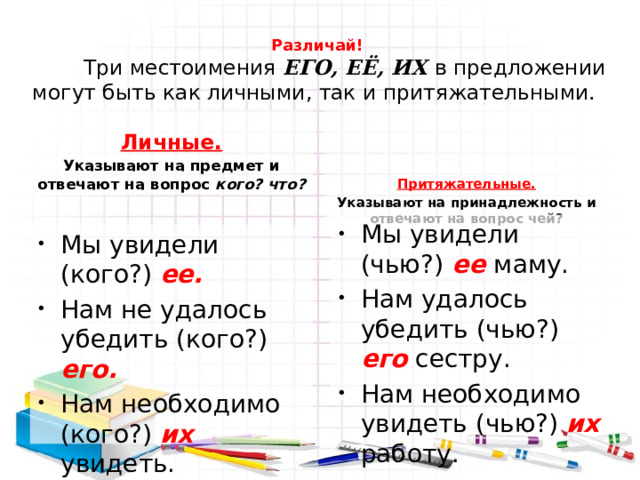 Различай!   Три местоимения ЕГО, ЕЁ, ИХ в предложении могут быть как личными, так и притяжательными.    Притяжательные. Указывают на принадлежность и отвечают на вопрос чей?  Личные. Указывают на предмет и отвечают на вопрос кого? что? Мы увидели (чью?) ее маму. Нам удалось убедить (чью?) его сестру. Нам необходимо увидеть (чью?) их работу. Мы увидели (кого?) ее. Нам не удалось убедить (кого?) его. Нам необходимо (кого?) их увидеть. 