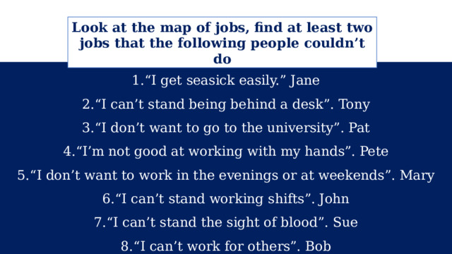 Look at the map of jobs, find at least two jobs that the following people couldn’t do “ I get seasick easily.” Jane “ I can’t stand being behind a desk”. Tony “ I don’t want to go to the university”. Pat “ I’m not good at working with my hands”. Pete “ I don’t want to work in the evenings or at weekends”. Mary “ I can’t stand working shifts”. John “ I can’t stand the sight of blood”. Sue “ I can’t work for others”. Bob 