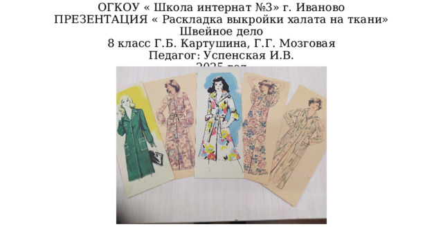 ОГКОУ « Школа интернат №3» г. Иваново  ПРЕЗЕНТАЦИЯ « Раскладка выкройки халата на ткани» Швейное дело  8 класс Г.Б. Картушина, Г.Г. Мозговая  Педагог: Успенская И.В.  2025 год 