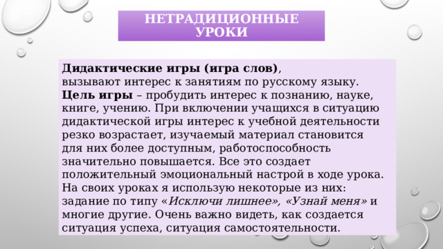 нетрадиционные уроки Дидактические игры (игра слов) , вызывают интерес к занятиям по русскому языку. Цель игры – пробудить интерес к познанию, науке, книге, учению. При включении учащихся в ситуацию дидактической игры интерес к учебной деятельности резко возрастает, изучаемый материал становится для них более доступным, работоспособность значительно повышается. Все это создает положительный эмоциональный настрой в ходе урока.  На своих уроках я использую некоторые из них: задание по типу « Исключи лишнее», «Узнай меня» и многие другие. Очень важно видеть, как создается ситуация успеха, ситуация самостоятельности. 