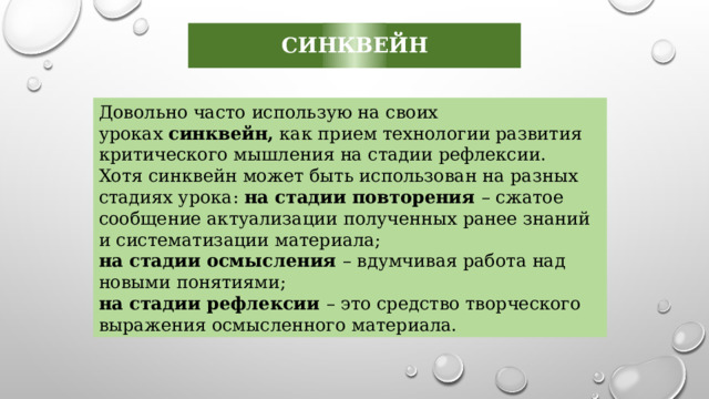 синквейн Довольно часто использую на своих уроках  синквейн,  как прием технологии развития критического мышления на стадии рефлексии. Хотя синквейн может быть использован на разных стадиях урока: на стадии повторения – сжатое сообщение актуализации полученных ранее знаний и систематизации материала; на стадии осмысления – вдумчивая работа над новыми понятиями; на стадии рефлексии – это средство творческого выражения осмысленного материала. 