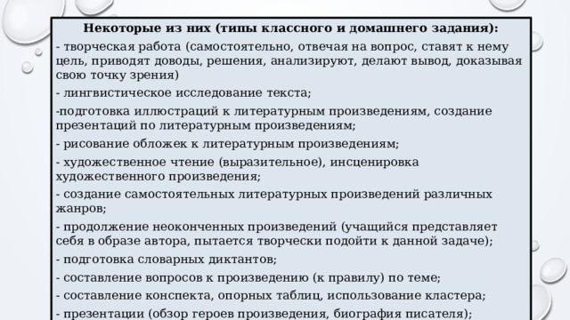 Некоторые из них (типы классного и домашнего задания): - творческая работа (самостоятельно, отвечая на вопрос, ставят к нему цель, приводят доводы, решения, анализируют, делают вывод, доказывая свою точку зрения) - лингвистическое исследование текста; -подготовка иллюстраций к литературным произведениям, создание презентаций по литературным произведениям; - рисование обложек к литературным произведениям; - художественное чтение (выразительное), инсценировка художественного произведения; - создание самостоятельных литературных произведений различных жанров; - продолжение неоконченных произведений (учащийся представляет себя в образе автора, пытается творчески подойти к данной задаче); - подготовка словарных диктантов; - составление вопросов к произведению (к правилу) по теме; - составление конспекта, опорных таблиц, использование кластера; - презентации (обзор героев произведения, биография писателя); - письмо по памяти (можно использовать и на уроках русского языка и литературы). 