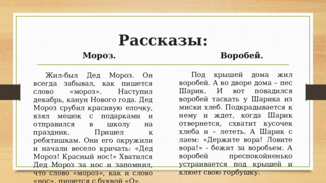 Рассказы:   Мороз. Воробей. Жил-был Дед Мороз. Он всегда забывал, как пишется слово «мороз». Наступил декабрь, канун Нового года. Дед Мороз срубил красивую елочку, взял мешок с подарками и отправился в школу на праздник. Пришел к ребятишкам. Они его окружили и начали весело кричать: «Дед Мороз! Красный нос!» Хватился Дед Мороз за нос и запомнил, что слово «мороз», как и слово «нос», пишется с буквой «О». Под крышей дома жил воробей. А во дворе дома – пес Шарик. И вот повадился воробей таскать у Шарика из миски хлеб. Подкрадывается к нему и ждет, когда Шарик отвернется, схватит кусочек хлеба и – лететь. А Шарик с лаем: «Держите вора! Ловите вора!» - бежит за воробьем. А воробей преспокойненько устраивается под крышей и клюет свою горбушку.  