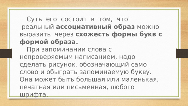 Суть  его  состоит  в  том,  что  реальный ассоциативный образ  можно выразить через схожесть формы букв с формой образа.   При запоминании слова с непроверяемым написанием, надо сделать рисунок, обозначающий само слово и обыграть запоминаемую букву. Она может быть большая или маленькая, печатная или письменная, любого шрифта. 