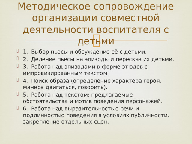 Методическое сопровождение организации совместной деятельности воспитателя с детьми 1.  Выбор пьесы и обсуждение её с детьми. 2.  Деление пьесы на эпизоды и пересказ их детьми. 3.  Работа над эпизодами в форме этюдов с импровизированным текстом. 4.  Поиск образа (определение характера героя, манера двигаться, говорить). 5.  Работа над текстом: предлагаемые обстоятельства и мотив поведения персонажей. 6.  Работа над выразительностью речи и подлинностью поведения в условиях публичности, закрепление отдельных сцен. 