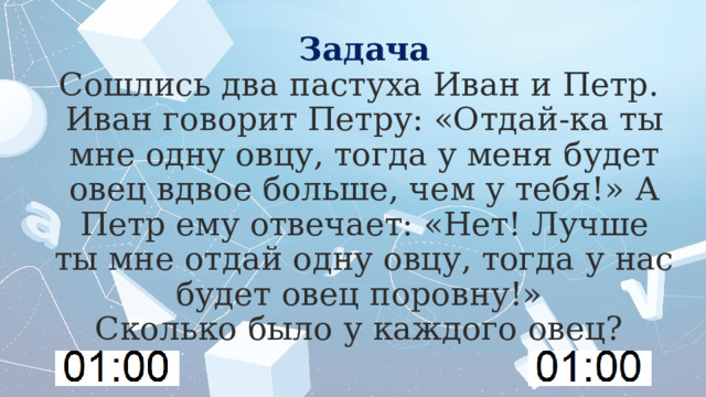 Задача  Сошлись два пастуха Иван и Петр.  Иван говорит Петру: «Отдай-ка ты мне одну овцу, тогда у меня будет овец вдвое больше, чем у тебя!» А Петр ему отвечает: «Нет! Лучше ты мне отдай одну овцу, тогда у нас будет овец поровну!»  Сколько было у каждого овец? 
