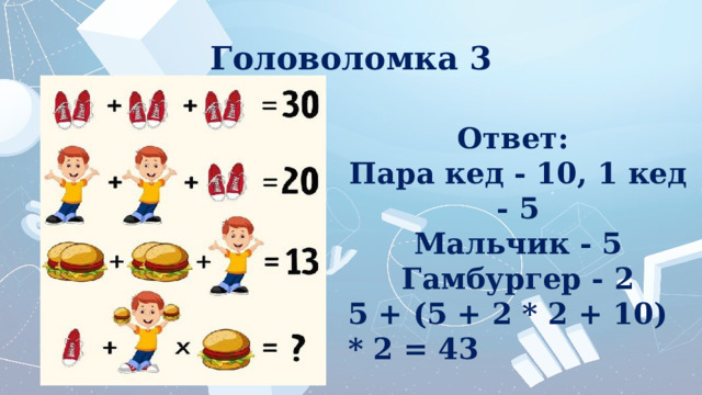 Головоломка 3 Ответ:  Пара кед - 10, 1 кед - 5 Мальчик - 5 Гамбургер - 2 5 + (5 + 2 * 2 + 10) * 2 = 43 