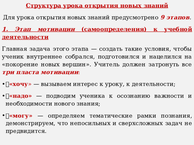 Структура урока открытия новых знаний Для урока открытия новых знаний предусмотрено 9 этапов . 1. Этап мотивации  (самоопределения) к учебной деятельности Главная задача этого этапа — создать такие условия, чтобы ученик внутреннее собрался, подготовился и нацелился на «покорение новых вершин». Учитель должен затронуть все три пласта мотивации :  «хочу » — вызываем интерес к уроку, к деятельности;  «надо»  — подводим ученика к осознанию важности и необходимости нового знания;  «могу» — определяем тематические рамки познания, демонстрируем, что непосильных и сверхсложных задач не предвидится. 
