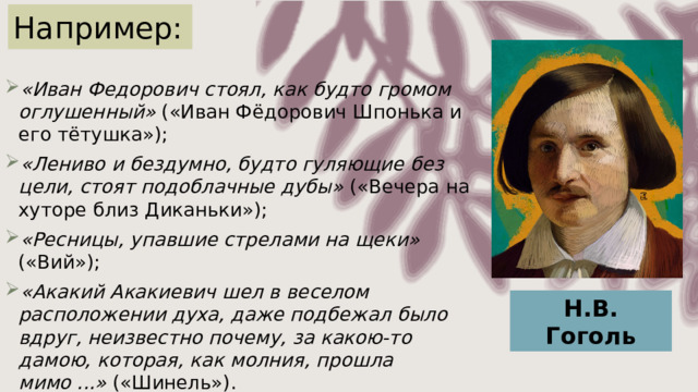 Например: «Иван Федорович стоял, как будто громом оглушенный» («Иван Фёдорович Шпонька и его тётушка»); «Лениво и бездумно, будто гуляющие без цели, стоят подоблачные дубы» («Вечера на хуторе близ Диканьки»); «Ресницы, упавшие стрелами на щеки» («Вий»); «Акакий Акакиевич шел в веселом расположении духа, даже подбежал было вдруг, неизвестно почему, за какою-то дамою, которая, как молния, прошла мимо ...» («Шинель»). Н.В. Гоголь 
