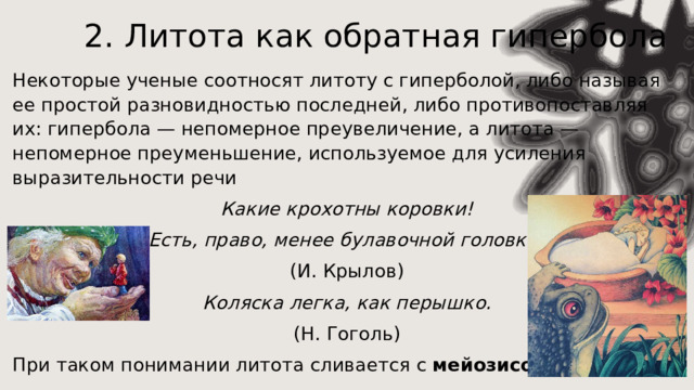 2. Литота как обратная гипербола Некоторые ученые соотносят литоту с гиперболой, либо называя ее простой разновидностью последней, либо противопоставляя их: гипербола — непомерное преувеличение, а литота — непомерное преуменьшение, используемое для усиления выразительности речи Какие крохотны коровки! Есть, право, менее булавочной головки! (И. Крылов) Коляска легка, как перышко. (Н. Гоголь) При таком понимании литота сливается с мейозисом.   
