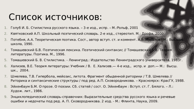 Список источников: Голуб И. Б. Стилистика русского языка. – 3-е изд., испр. – М.:Рольф, 2001 Квятковский А.П. Школьный поэтический словарь. 2-е изд., стереотип. М.: Дрофа, 2000. Потебня, А.А. Теоретическая поэтика. Сост., автор вступ. ст. и коммент. А.Б. Муратов. М.: Высшая школа, 1990. Томашевский Б.В. Поэтическая лексика. Поэтический синтаксис // Томашевский Б.В. Теория литературы. Поэтика. М., 1996. Томашевский Б. В. Стилистика. - Ленинград.: Издательство Ленинградского университета, 1983г. Хализев, В.Е. Теория литературы: Учебник / В. Е. Хализев.— 4-е изд., испр. и доп.— М.: Высш. шк., 2004. Шмелева, Т.В. Гипербола, мейозис, литота. Фрагмент обыденной риторики / Т.В. Шмелева // Риторика и синтаксические структуры / под ред. А.П. Сковородникова. – Красноярск: КрасГУ, 1988. Эйхенбаум Б.М. О прозе. О поэзии. Сб. статей / сост. О. Эйхенбаум : Вступ. ст. Г. Бялого. – Л.: Худож. лит., 1986. Энциклопедический словарь-справочник: Выразительные средства русского языка и речевые ошибки и недочеты под ред. А. П. Сковородникова. 2 изд. - М.: Флинта, Наука, 2009. 