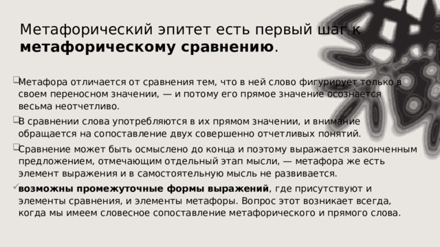 Метафорический эпитет есть первый шаг к метафорическому сравнению . Метафора отличается от сравнения тем, что в ней слово фигурирует только в своем переносном значении, — и потому его прямое значение осознается весьма неотчетливо. В сравнении слова употребляются в их прямом значении, и внимание обращается на сопоставление двух совершенно отчетливых понятий. Сравнение может быть осмыслено до конца и поэтому выражается законченным предложением, отмечающим отдельный этап мысли, — метафора же есть элемент выражения и в самостоятельную мысль не развивается. возможны промежуточные формы выражений , где присутствуют и элементы сравнения, и элементы метафоры. Вопрос этот возникает всегда, когда мы имеем словесное сопоставление метафорического и прямого слова. 