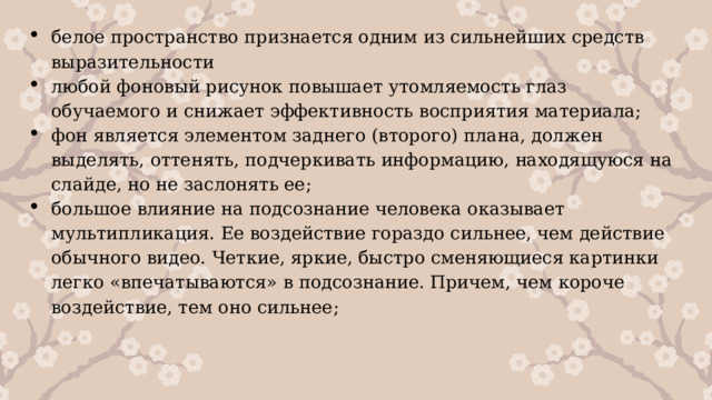 белое пространство признается одним из сильнейших средств выразительности любой фоновый рисунок повышает утомляемость глаз обучаемого и снижает эффективность восприятия материала; фон является элементом заднего (второго) плана, должен выделять, оттенять, подчеркивать информацию, находящуюся на слайде, но не заслонять ее; большое влияние на подсознание человека оказывает мультипликация. Ее воздействие гораздо сильнее, чем действие обычного видео. Четкие, яркие, быстро сменяющиеся картинки легко «впечатываются» в подсознание. Причем, чем короче воздействие, тем оно сильнее; 1 