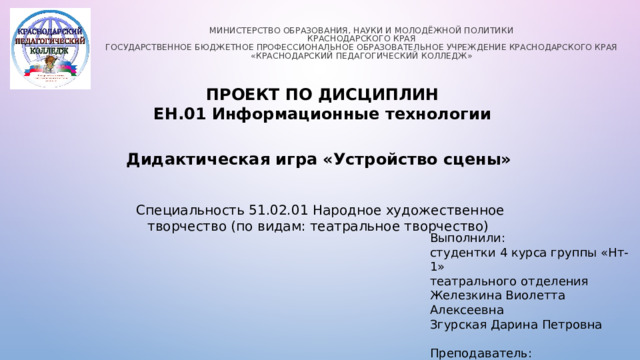 Министерство образования, науки и молодёжной политики  Краснодарского края  Государственное бюджетное профессиональное образовательное учреждение Краснодарского края «Краснодарский педагогический колледж»   ПРОЕКТ ПО ДИСЦИПЛИН ЕН.01 Информационные технологии Дидактическая игра «Устройство сцены» Специальность 51.02.01 Народное художественное творчество (по видам: театральное творчество) Выполнили: студентки 4 курса группы «Нт-1» театрального отделения Железкина Виолетта Алексеевна Згурская Дарина Петровна Преподаватель: Плутова Н.А.  