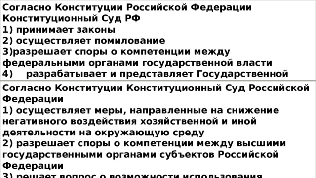 Согласно Конституции Российской Федерации Конституционный Суд РФ 1) принимает законы 2) осуществляет помилование 3)разрешает споры о компетенции между федеральными органами государственной власти 4)  разрабатывает и представляет Государственной Думе федеральный бюджет Согласно Конституции Конституционный Суд Российской Федерации 1) осуществляет меры, направленные на снижение негативного воздействия хозяйственной и иной деятельности на окружающую среду 2) разрешает споры о компетенции между высшими государственными органами субъектов Российской Федерации 3) решает вопрос о возможности использования Вооружённых Сил Российской Федерации за пределами территории Российской Федерации 4) объявляет амнистию 