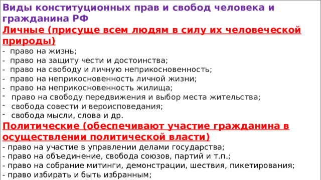 Виды конституционных прав и свобод человека и гражданина РФ Личные (присуще всем людям в силу их человеческой природы) - право на жизнь; - право на защиту чести и достоинства; - право на свободу и личную неприкосновенность; - право на неприкосновенность личной жизни; - право на неприкосновенность жилища; право на свободу передвижения и выбор места жительства; свобода совести и вероисповедания; свобода мысли, слова и др. Политические (обеспечивают участие гражданина в осуществлении политической власти) - право на участие в управлении делами государства; - право на объединение, свобода союзов, партий и т.п.; - право на собрание митинги, демонстрации, шествия, пикетирования; - право избирать и быть избранным; - равное право доступа к любым должностям; - право обращения в государственные органы и др. 