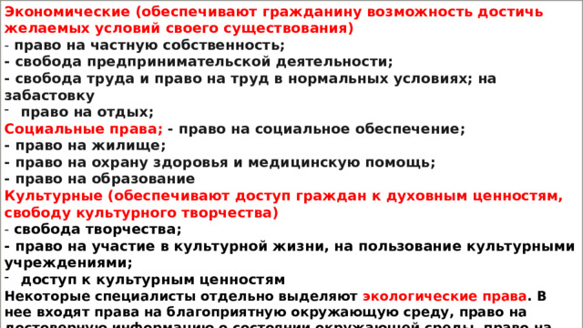 Экономические (обеспечивают гражданину возможность достичь желаемых условий своего существования) - право на частную собственность; - свобода предпринимательской деятельности; - свобода труда и право на труд в нормальных условиях; на забастовку право на отдых; Социальные права; - право на социальное обеспечение; - право на жилище; - право на охрану здоровья и медицинскую помощь; - право на образование Культурные (обеспечивают доступ граждан к духовным ценностям, свободу культурного творчества) - свобода творчества; - право на участие в культурной жизни, на пользование культурными учреждениями; доступ к культурным ценностям Некоторые специалисты отдельно выделяют экологические права . В нее входят права на благоприятную окружающую среду, право на достоверную информацию о состоянии окружающей среды, право на возмещение ущерба, причинённого здоровью или имуществу гражданина экологическим правонарушением. 