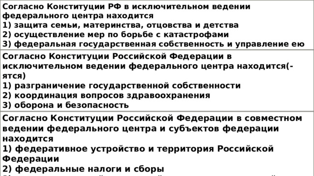 Согласно Конституции РФ в исключительном ведении федерального центра находится 1) защита семьи, материнства, отцовства и детства 2) осуществление мер по борьбе с катастрофами 3) федеральная государственная собственность и управление ею 4) природопользование Согласно Конституции Российской Федерации в исключительном ведении федерального центра находится(-ятся) 1) разграничение государственной собственности 2) координация вопросов здравоохранения 3) оборона и безопасность  4) создание условий для достойного воспитания детей в семье Согласно Конституции Российской Федерации в совместном ведении федерального центра и субъектов федерации находится 1) федеративное устройство и территория Российской Федерации 2) федеральные налоги и сборы 3) создание условий для достойного воспитания детей в семье  4) установление единых правовых основ системы здравоохранения 