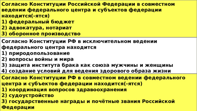 Согласно Конституции Российской Федерации в совместном ведении федерального центра и субъектов федерации находится(-ятся) 1) федеральный бюджет 2) адвокатура, нотариат 3) оборонное производство 4) геодезия и картография Согласно Конституции РФ в исключительном ведении федерального центра находится 1) природопользование 2) вопросы войны и мира 3) защита института брака как союза мужчины и женщины 4) создание условий для ведения здорового образа жизни Согласно Конституции РФ в совместном ведении федерального центра и субъектов федерации находится(-ятся) 1) координация вопросов здравоохранения 2) судоустройство 3) государственные награды и почётные звания Российской Федерации 4) организация публичной власти 