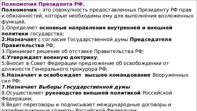Полномочия Президента РФ. Полномочия  – это совокупность предоставленных Президенту РФ прав и обязанностей, которые необходимы ему для выполнения возложенных функций. Определяет основные направления внутренней и внешней политики государства; Назначает с согласия Государственной думы Председателя Правительства РФ; Принимает решение об отставке Правительства РФ; Утверждает военную доктрину ; Вносит в Совет Федерации предложение об освобождении от должности Генерального прокурора РФ; Назначает и освобождает  высшее командование Вооруженных сил РФ; Назначает Выборы Государственной думы Осуществляет руководство внешней политикой Российской Федерации; Ведет переговоры и подписывает международные договоры и ратификационные грамоты Российской Федерации; Решает вопросы гражданства РФ и предоставления политического убежища; Награждает государственными наградами Российской Федерации, присваивает почетные звания РФ, высшие воинские и высшие специальные звания; Осуществляет помилование. 