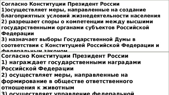 Согласно Конституции Президент России 1)осуществляет меры, направленные на создание благоприятных условий жизнедеятельности населения 2) разрешает споры о компетенции между высшими государственными органами субъектов Российской Федерации 3) назначает выборы Государственной Думы в соответствии с Конституцией Российской Федерации и федеральным законом 4) утверждает изменения границ между субъектами Российской Федерации Согласно Конституции Президент России 1) награждает государственными наградами Российской Федерации 2) осуществляет меры, направленные на формирование в обществе ответственного отношения к животным 3) осуществляет управление федеральной собственностью  4) объявляет амнистию 