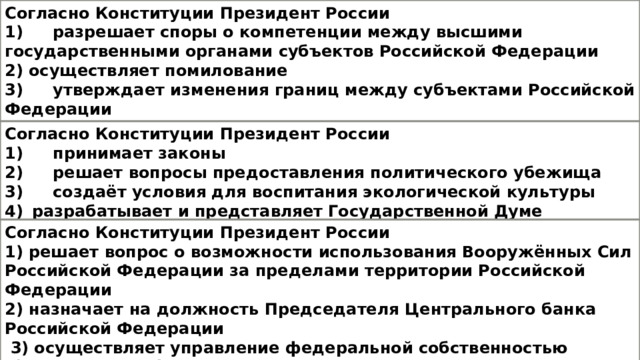 Согласно Конституции Президент России 1)  разрешает споры о компетенции между высшими государственными органами субъектов Российской Федерации 2) осуществляет помилование 3)  утверждает изменения границ между субъектами Российской Федерации 4)  объявляет амнистию Согласно Конституции Президент России 1)  принимает законы 2)  решает вопросы предоставления политического убежища 3)  создаёт условия для воспитания экологической культуры разрабатывает и представляет Государственной Думе федеральный бюджет Согласно Конституции Президент России 1) решает вопрос о возможности использования Вооружённых Сил Российской Федерации за пределами территории Российской Федерации 2) назначает на должность Председателя Центрального банка Российской Федерации  3) осуществляет управление федеральной собственностью 4) назначает референдум в порядке, установленном федеральным конституционным законом 