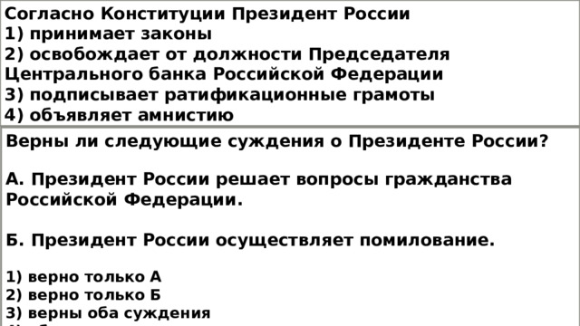 Согласно Конституции Президент России 1) принимает законы 2) освобождает от должности Председателя Центрального банка Российской Федерации 3) подписывает ратификационные грамоты 4) объявляет амнистию Верны ли следующие суждения о Президенте России?  А. Президент России решает вопросы гражданства Российской Федерации.  Б. Президент России осуществляет помилование.  1) верно только А 2) верно только Б 3) верны оба суждения 4) оба суждения неверны 