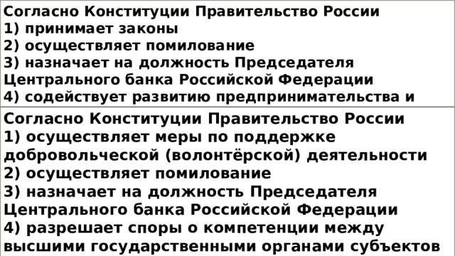 Согласно Конституции Правительство России 1) принимает законы 2) осуществляет помилование 3) назначает на должность Председателя Центрального банка Российской Федерации 4) содействует развитию предпринимательства и частной инициативы Согласно Конституции Правительство России 1) осуществляет меры по поддержке добровольческой (волонтёрской) деятельности 2) осуществляет помилование 3) назначает на должность Председателя Центрального банка Российской Федерации 4) разрешает споры о компетенции между высшими государственными органами субъектов Российской Федерации 