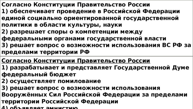 Согласно Конституции Правительство России 1) обеспечивает проведение в Российской Федерации единой социально ориентированной государственной политики в области культуры, науки 2) разрешает споры о компетенции между федеральными органами государственной власти 3) решает вопрос о возможности использования ВС РФ за пределами территории РФ 4) объявляет амнистию Согласно Конституции Правительство России 1) разрабатывает и представляет Государственной Думе федеральный бюджет 2) осуществляет помилование 3) решает вопрос о возможности использования Вооружённых Сил Российской Федерации за пределами территории Российской Федерации 4) объявляет амнистию 