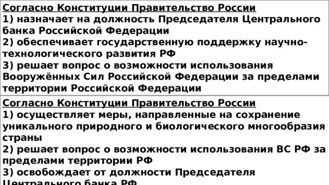 Согласно Конституции Правительство России 1) назначает на должность Председателя Центрального банка Российской Федерации 2) обеспечивает государственную поддержку научно-технологического развития РФ 3) решает вопрос о возможности использования Вооружённых Сил Российской Федерации за пределами территории Российской Федерации  4) объявляет амнистию Согласно Конституции Правительство России 1) осуществляет меры, направленные на сохранение уникального природного и биологического многообразия страны 2) решает вопрос о возможности использования ВС РФ за пределами территории РФ 3) освобождает от должности Председателя Центрального банка РФ 4) объявляет амнистию 