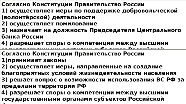 Согласно Конституции Правительство России 1) осуществляет меры по поддержке добровольческой (волонтёрской) деятельности 2) осуществляет помилование 3) назначает на должность Председателя Центрального банка России 4) разрешает споры о компетенции между высшими государственными органами субъектов Российской Федерации Согласно Конституции Правительство России 1)принимает законы 2) осуществляет меры, направленные на создание благоприятных условий жизнедеятельности населения 3) решает вопрос о возможности использования ВС РФ за пределами территории РФ 4) разрешает споры о компетенции между высшими государственными органами субъектов Российской Федерации 