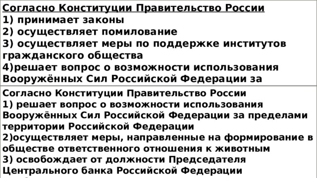 Согласно Конституции Правительство России 1) принимает законы 2) осуществляет помилование 3) осуществляет меры по поддержке институтов гражданского общества 4)решает вопрос о возможности использования Вооружённых Сил Российской Федерации за пределами территории Российской Федерации Согласно Конституции Правительство России 1) решает вопрос о возможности использования Вооружённых Сил Российской Федерации за пределами территории Российской Федерации 2)осуществляет меры, направленные на формирование в обществе ответственного отношения к животным 3) освобождает от должности Председателя Центрального банка Российской Федерации 4) объявляет амнистию 