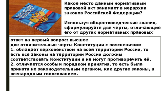 Какое место данный нормативный правовой акт занимает в иерархии законов Российской Федерации?  Используя обществоведческие знания, сформулируйте две черты, отличающие его от других нормативных правовых актов, и кратко поясните каждую из черт. ответ на первый вопрос: высшее две отличительные черты Конституции с пояснениями: 1. обладает верховенством на всей территории России, то есть все законы на территории России должны соответствовать Конституции и не могут противоречить ей. 2. отличается особым порядком принятия, то есть была принята не законодательным органом, как другие законы, а всенародным голосованием. 