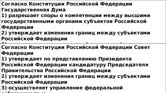 Согласно Конституции Российской Федерации Государственная Дума 1) разрешает споры о компетенции между высшими государственными органами субъектов Российской Федерации 2) утверждает изменения границ между субъектами Российской Федерации 3) осуществляет управление федеральной собственностью 4) утверждает по представлению Президента Российской Федерации кандидатуру Председателя Правительства Российской Федерации Согласно Конституции Российской Федерации Совет Федерации 1) утверждает по представлению Президента Российской Федерации кандидатуру Председателя Правительства Российской Федерации 2) утверждает изменения границ между субъектами Российской Федерации 3) осуществляет управление федеральной собственностью 4) назначает референдум в порядке, установленном федеральным конституционным законом 